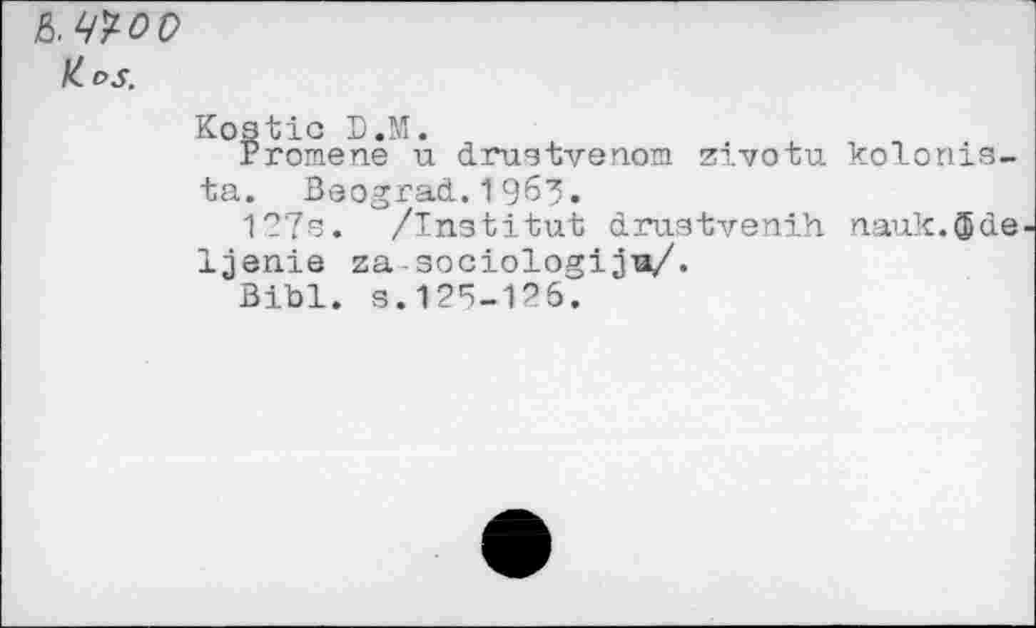 ﻿ß. woo
K. DS.
Kostic D.M.
Promene u drustvenom zivotu kolonis-ta. Beograd.1963«
127s. /Institut drustvenih nauk.CJjde Ijenie za-sociologijia/.
Bibl. s.125-126.